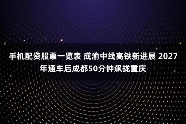 手机配资股票一览表 成渝中线高铁新进展 2027年通车后成都50分钟飙拢重庆