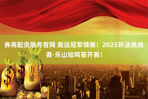 券商配资服务官网 奥运冠军领骑！2025环法挑战赛·乐山站鸣笛开赛！
