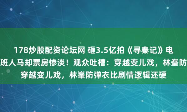178炒股配资论坛网 砸3.5亿拍《寻秦记》电影版，古天乐集齐原班人马却票房惨淡！观众吐槽：穿越变儿戏，林峯防弹衣比剧情逻辑还硬