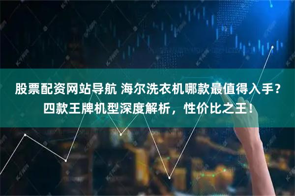 股票配资网站导航 海尔洗衣机哪款最值得入手？四款王牌机型深度解析，性价比之王！