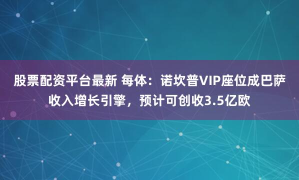 股票配资平台最新 每体：诺坎普VIP座位成巴萨收入增长引擎，预计可创收3.5亿欧