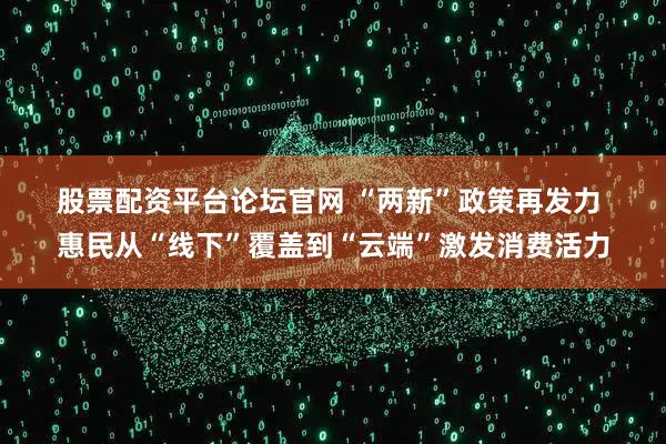 股票配资平台论坛官网 “两新”政策再发力 惠民从“线下”覆盖到“云端”激发消费活力