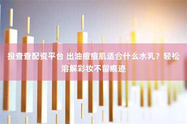 投查查配资平台 出油痘痘肌适合什么水乳？轻松溶解彩妆不留痕迹